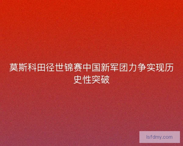 莫斯科田径世锦赛中国新军团力争实现历史性突破