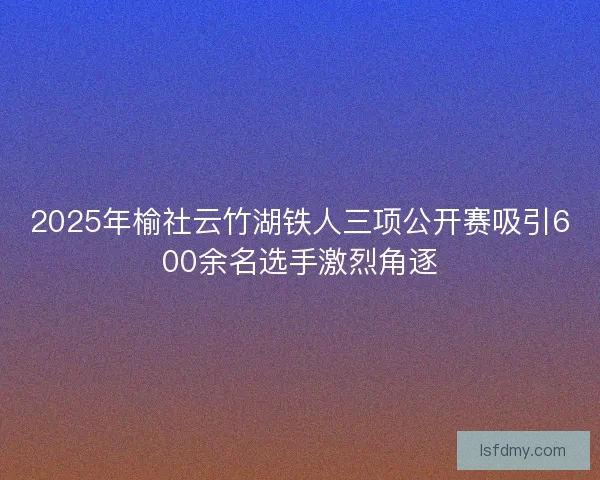 2025年榆社云竹湖铁人三项公开赛吸引600余名选手激烈角逐 2025年榆社云竹湖铁人三项公开赛吸引600余名选手激烈角逐