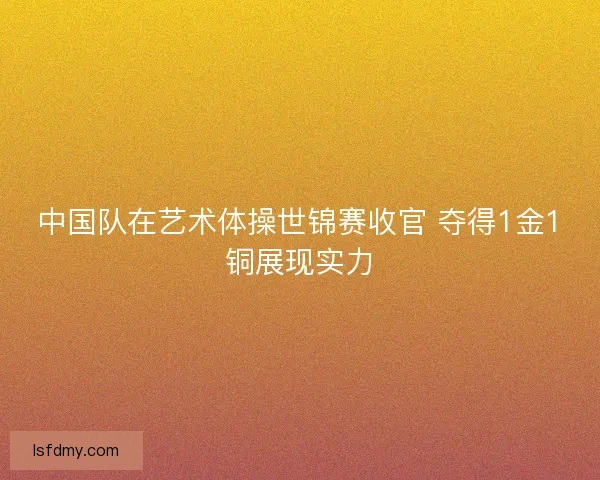 中国队在艺术体操世锦赛收官 夺得1金1铜展现实力 中国队在艺术体操世锦赛收官 夺得1金1铜展现实力