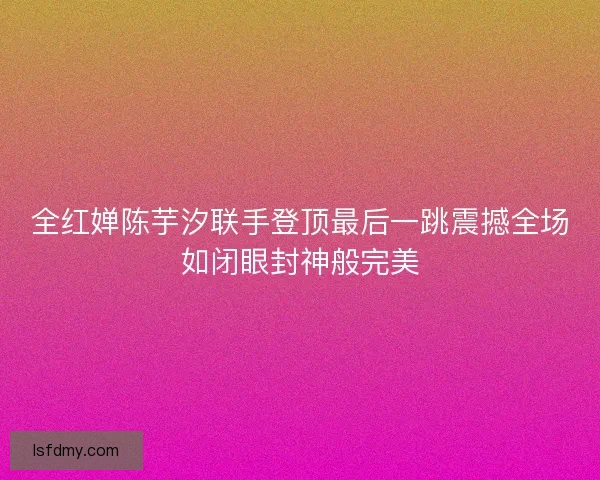 全红婵陈芋汐联手登顶最后一跳震撼全场如闭眼封神般完美