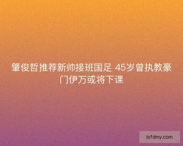 肇俊哲推荐新帅接班国足 45岁曾执教豪门伊万或将下课 肇俊哲推荐新帅接班国足 45岁曾执教豪门伊万或将下课