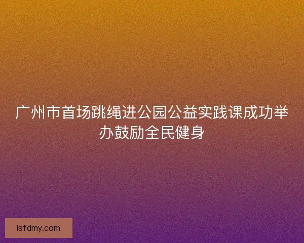 广州市首场跳绳进公园公益实践课成功举办鼓励全民健身