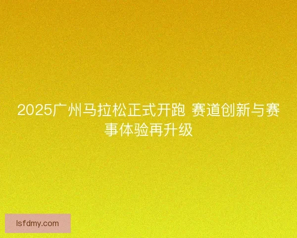 2025广州马拉松正式开跑 赛道创新与赛事体验再升级 2025广州马拉松正式开跑 赛道创新与赛事体验再升级