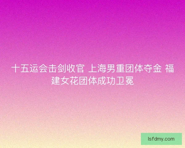 十五运会击剑收官 上海男重团体夺金 福建女花团体成功卫冕