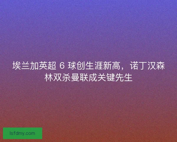 埃兰加英超 6 球创生涯新高，诺丁汉森林双杀曼联成关键先生
