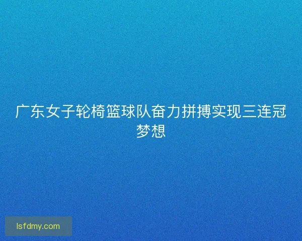 广东女子轮椅篮球队奋力拼搏实现三连冠梦想