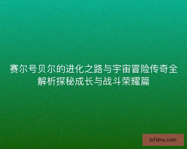 赛尔号贝尔的进化之路与宇宙冒险传奇全解析探秘成长与战斗荣耀篇