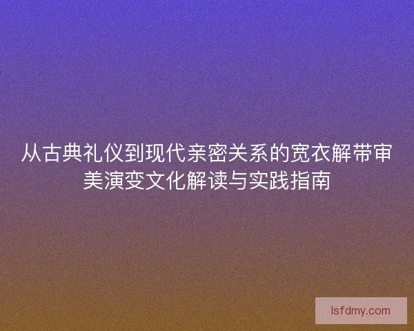 从古典礼仪到现代亲密关系的宽衣解带审美演变文化解读与实践指南 从古典礼仪到现代亲密关系的宽衣解带审美演变文化解读与实践指南