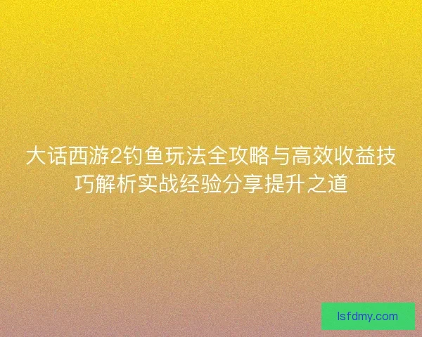 大话西游2钓鱼玩法全攻略与高效收益技巧解析实战经验分享提升之道 大话西游2钓鱼玩法全攻略与高效收益技巧解析实战经验分享提升之道