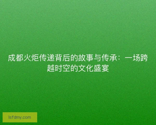 成都火炬传递背后的故事与传承:一场跨越时空的文化盛宴 成都火炬传递背后的故事与传承:一场跨越时空的文化盛宴