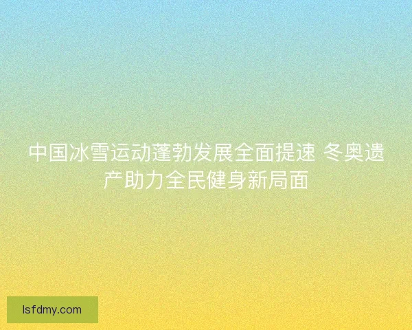 中国冰雪运动蓬勃发展全面提速 冬奥遗产助力全民健身新局面