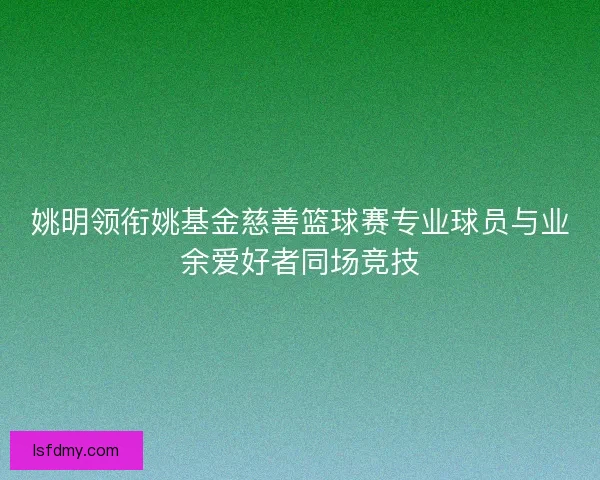 姚明领衔姚基金慈善篮球赛专业球员与业余爱好者同场竞技 姚明领衔姚基金慈善篮球赛专业球员与业余爱好者同场竞技