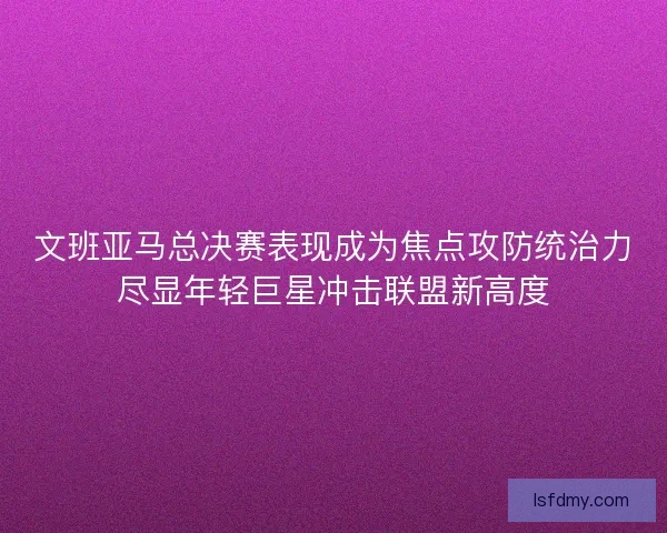 文班亚马总决赛表现成为焦点攻防统治力尽显年轻巨星冲击联盟新高度