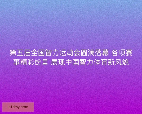 第五届全国智力运动会圆满落幕 各项赛事精彩纷呈 展现中国智力体育新风貌