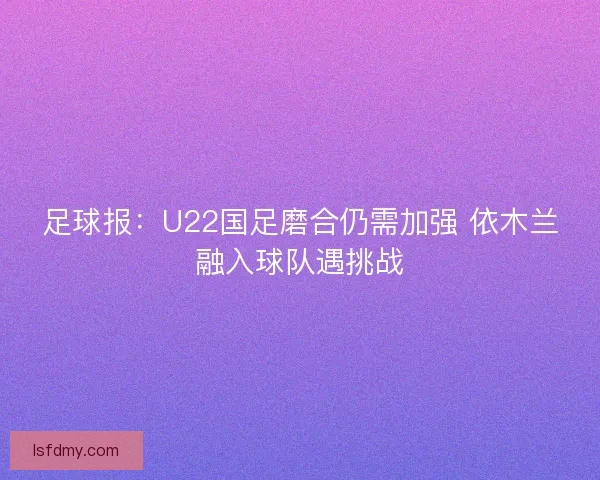 足球报：U22国足磨合仍需加强 依木兰融入球队遇挑战