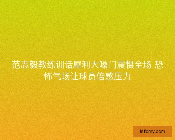 范志毅教练训话犀利大嗓门震慑全场 恐怖气场让球员倍感压力 范志毅教练训话犀利大嗓门震慑全场 恐怖气场让球员倍感压力