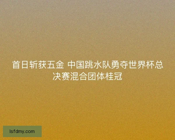 首日斩获五金 中国跳水队勇夺世界杯总决赛混合团体桂冠 首日斩获五金 中国跳水队勇夺世界杯总决赛混合团体桂冠