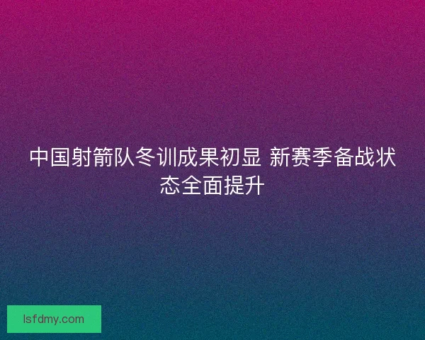 中国射箭队冬训成果初显 新赛季备战状态全面提升 中国射箭队冬训成果初显 新赛季备战状态全面提升